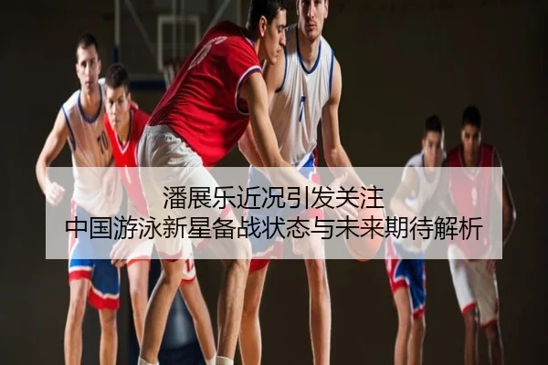 潘展乐近况引发关注 中国游泳新星备战状态与未来期待解析