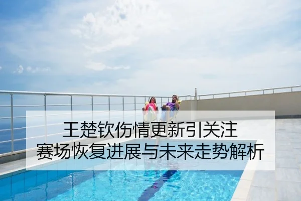 王楚钦伤情更新引关注 赛场恢复进展与未来走势解析