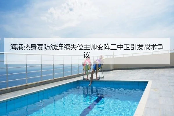 海港热身赛防线连续失位主帅变阵三中卫引发战术争议