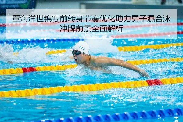 覃海洋世锦赛前转身节奏优化助力男子混合泳冲牌前景全面解析