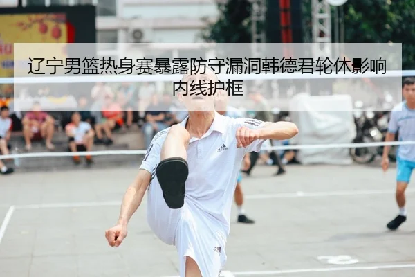辽宁男篮热身赛暴露防守漏洞韩德君轮休影响内线护框