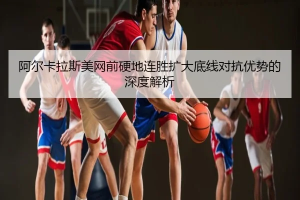 阿尔卡拉斯美网前硬地连胜扩大底线对抗优势的深度解析