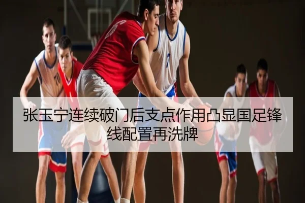 张玉宁连续破门后支点作用凸显国足锋线配置再洗牌
