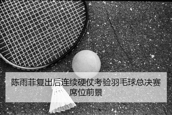 陈雨菲复出后连续硬仗考验羽毛球总决赛席位前景