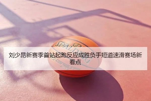 刘少昂新赛季首站起跑反应成胜负手短道速滑赛场新看点