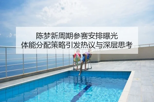 陈梦新周期参赛安排曝光 体能分配策略引发热议与深层思考