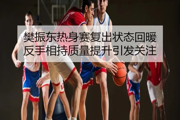 樊振东热身赛复出状态回暖 反手相持质量提升引发关注