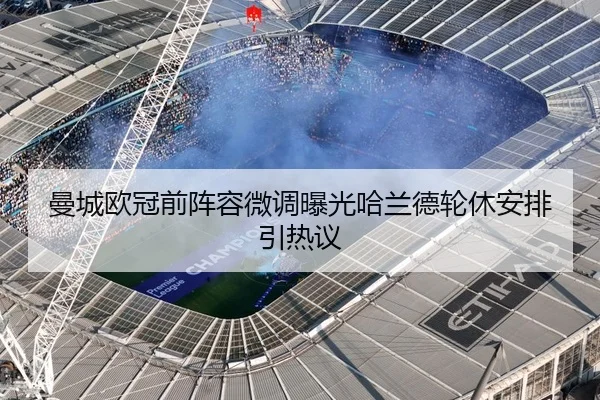 曼城欧冠前阵容微调曝光哈兰德轮休安排引热议