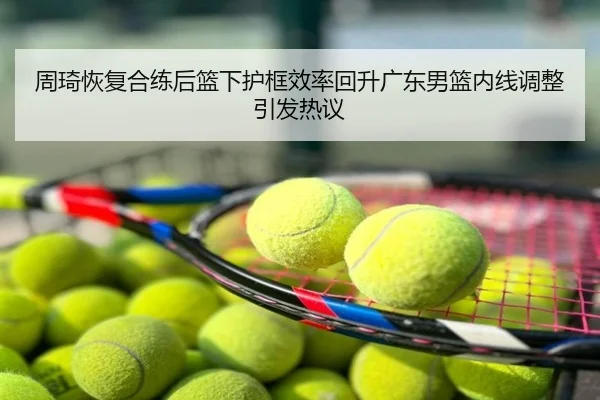 周琦恢复合练后篮下护框效率回升广东男篮内线调整引发热议